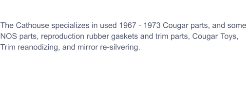 The Cathouse specializes in used 1967 - 1973 Cougar parts, and some NOS parts, reproduction rubber gaskets and trim parts, CougarrToys,  Trim reanodizing, and mirror re-silvering.