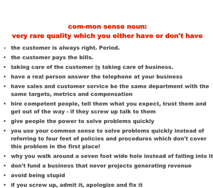 After many years of observation and involvement with American business I find that these qualities seem to be found in all the best companies, and the first one is always number one... 
com-mon sense noun: 
very rare quality which you either have or don't have
	•	the customer is always right. Period.
	•	the customer pays the bills.
	•	taking care of the customer is taking care of business.
	•	have a real person answer the telephone at your business
	•	have sales and customer service be the same department with the same targets, metrics and compensation
	•	hire competent people, tell them what you expect, trust them and get out of the way - if they screw up talk to them
	•	give people the power to solve problems quickly
	•	you use your common sense to solve problems quickly instead of referring to four feet of policies and procedures which don't cover this problem in the first place!
	•	why you walk around a seven foot wide hole instead of falling into it
	•	don't fund a business that never projects generating revenue
	•	avoid being stupid
	•	if you screw up, admit it, apologize and fix it