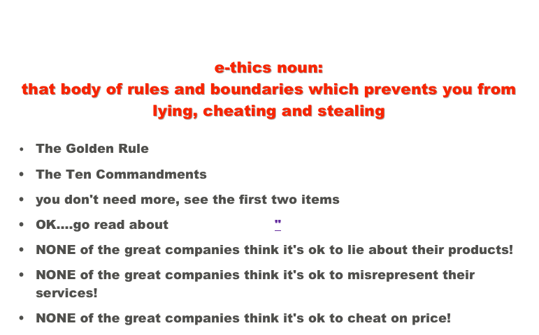After many years of observation and involvement with American business I find that these qualities seem to be found in all the best companies... 

e-thics noun:  that body of rules and boundaries which prevents you from lying, cheating and stealing
	•	The Golden Rule
	•	The Ten Commandments
	•	you don't need more, see the first two items
	•	OK....go read about "Truth in Sales"
	•	NONE of the great companies think it's ok to lie about their products!
	•	NONE of the great companies think it's ok to misrepresent their services!
	•	NONE of the great companies think it's ok to cheat on price!