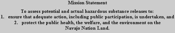 Text Box: Mission StatementTo assess potential and actual hazardous substance releases to:1.   ensure that adequate action, including public participation, is undertaken, and2.   protect the public health, the welfare, and the environment on theNavajo Nation Land.