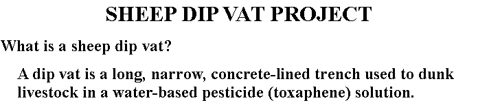 Text Box: SHEEP DIP VAT PROJECT What is a sheep dip vat?A dip vat is a long, narrow, concrete-lined trench used to dunk livestock in a water-based pesticide (toxaphene) solution.