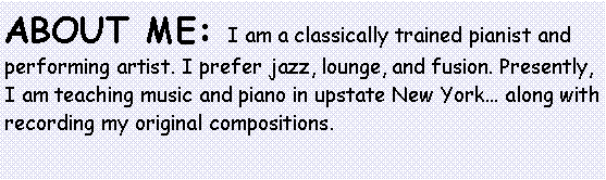 Text Box: About me: I am a classically trained pianist and performing artist. I prefer jazz, lounge, and fusion. Presently, I am teaching music and piano in upstate New York... along with recording my original compositions.